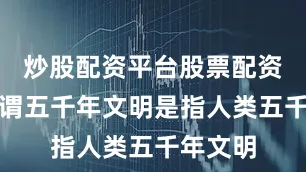 炒股配资平台股票配资门户所谓五千年文明是指人类五千年文明