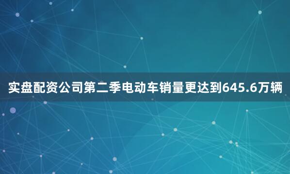 实盘配资公司第二季电动车销量更达到645.6万辆