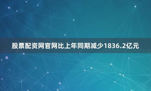 股票配资网官网比上年同期减少1836.2亿元
