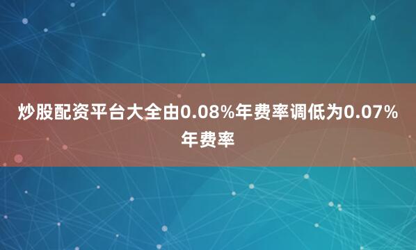 炒股配资平台大全由0.08%年费率调低为0.07%年费率